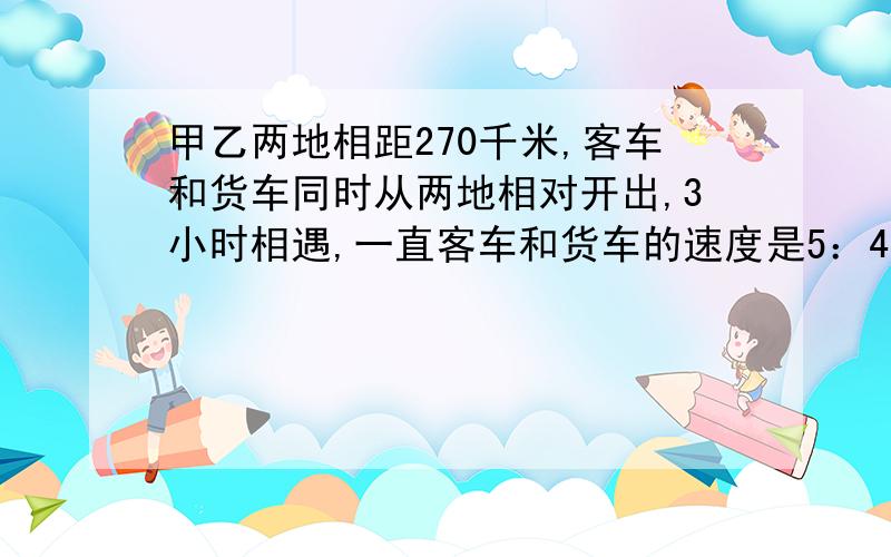 甲乙两地相距270千米,客车和货车同时从两地相对开出,3小时相遇,一直客车和货车的速度是5：4,求客车和