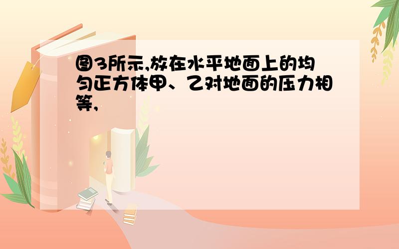 图3所示,放在水平地面上的均匀正方体甲、乙对地面的压力相等,