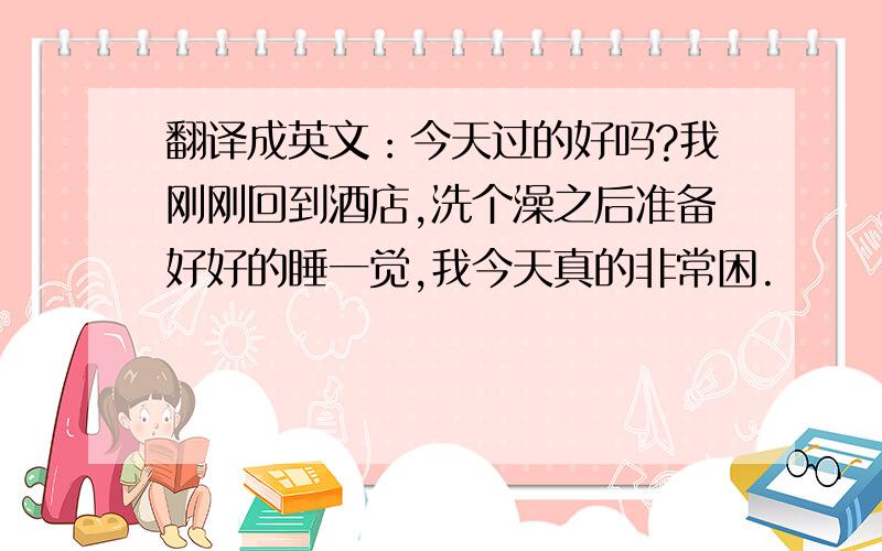 翻译成英文：今天过的好吗?我刚刚回到酒店,洗个澡之后准备好好的睡一觉,我今天真的非常困.