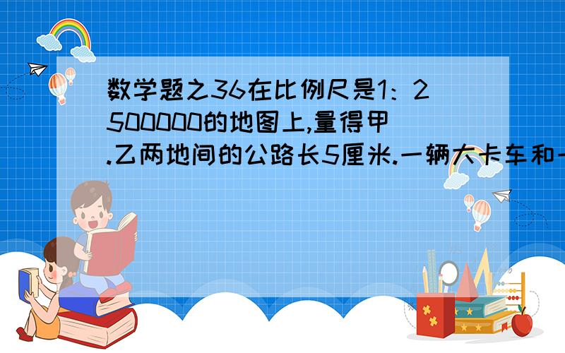 数学题之36在比例尺是1：2500000的地图上,量得甲.乙两地间的公路长5厘米.一辆大卡车和一辆吉普车由甲.乙两地同时