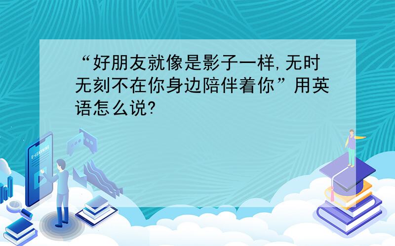 “好朋友就像是影子一样,无时无刻不在你身边陪伴着你”用英语怎么说?