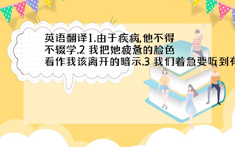 英语翻译1.由于疾病,他不得不辍学.2 我把她疲惫的脸色看作我该离开的暗示.3 我们着急要听到有关最新发展情况的信息.4