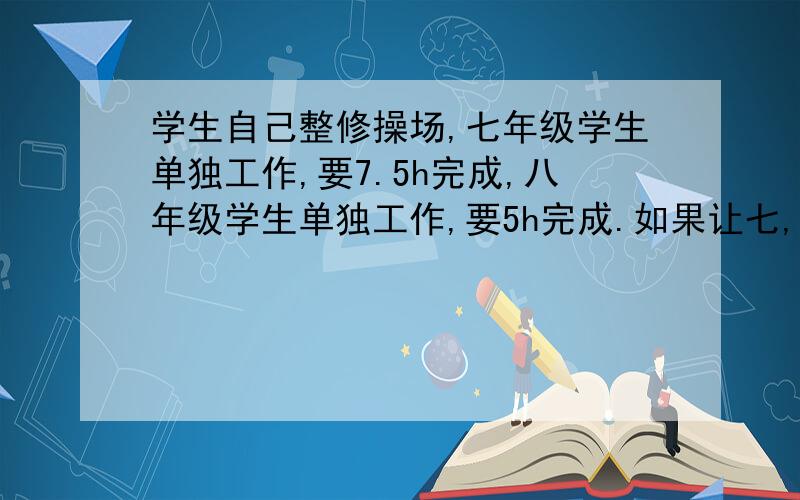 学生自己整修操场,七年级学生单独工作,要7.5h完成,八年级学生单独工作,要5h完成.如果让七,