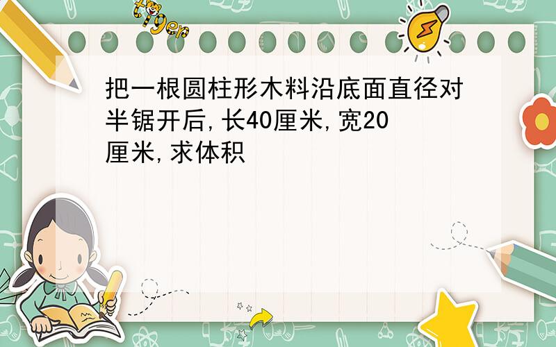 把一根圆柱形木料沿底面直径对半锯开后,长40厘米,宽20厘米,求体积