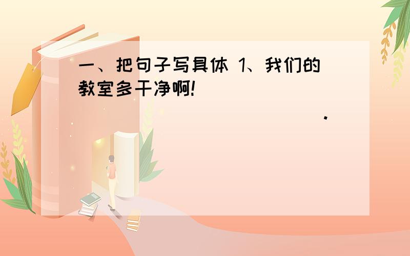 一、把句子写具体 1、我们的教室多干净啊!____________________.