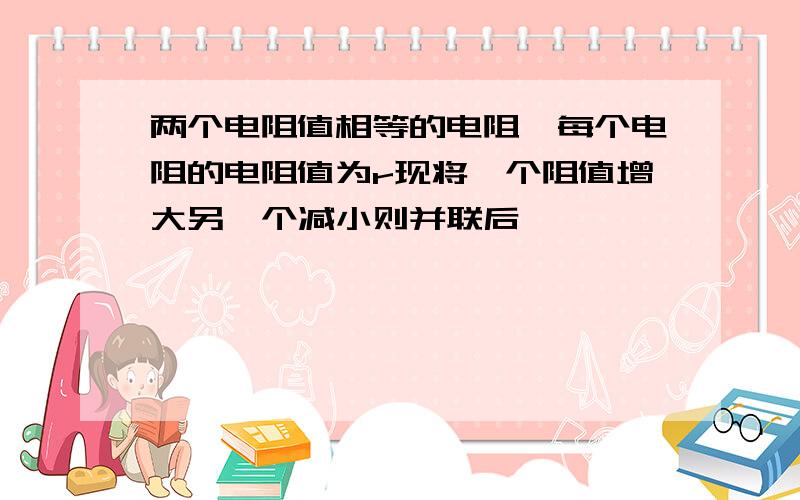 两个电阻值相等的电阻,每个电阻的电阻值为r现将一个阻值增大另一个减小则并联后