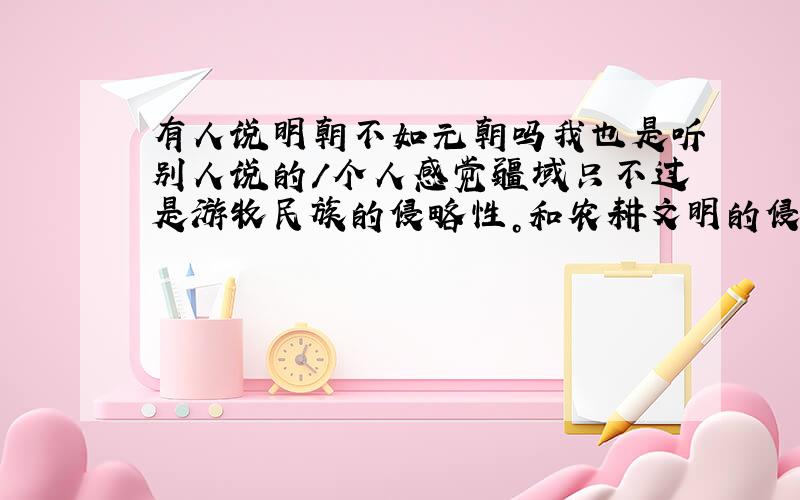 有人说明朝不如元朝吗我也是听别人说的/个人感觉疆域只不过是游牧民族的侵略性。和农耕文明的侵略性有关、、版图这种只要明朝想