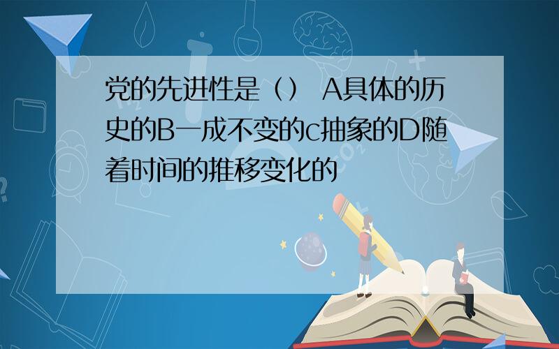 党的先进性是（） A具体的历史的B一成不变的c抽象的D随着时间的推移变化的