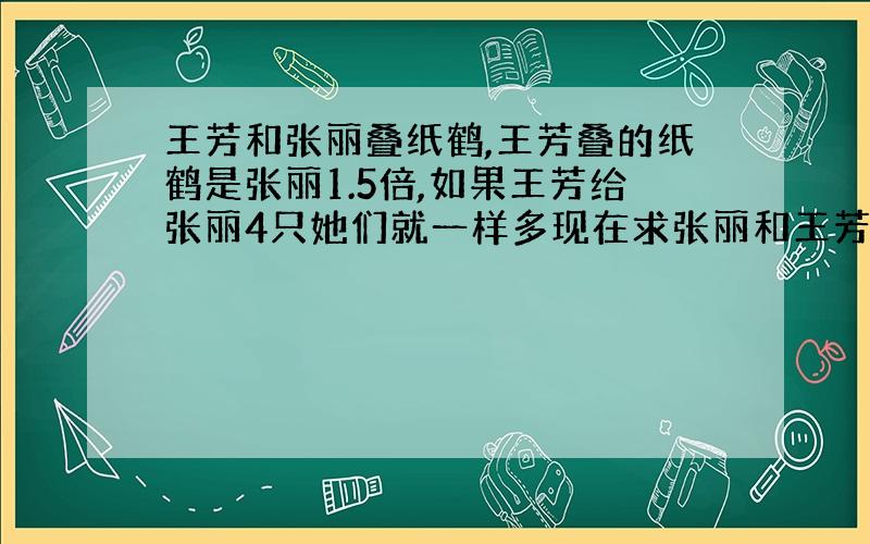 王芳和张丽叠纸鹤,王芳叠的纸鹤是张丽1.5倍,如果王芳给张丽4只她们就一样多现在求张丽和王芳各叠了多少