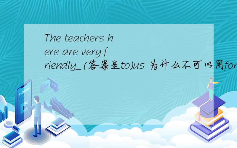 The teachers here are very friendly_(答案是to)us 为什么不可以用for?