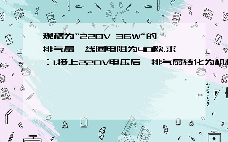 规格为“220V 36W”的排气扇,线圈电阻为40欧.求：1.接上220V电压后,排气扇转化为机械能的功率和发热的功率：