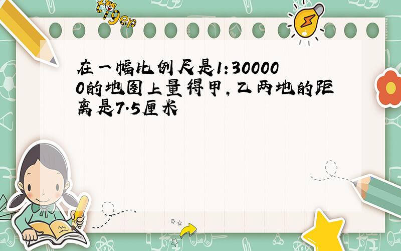 在一幅比例尺是1:300000的地图上量得甲,乙两地的距离是7.5厘米