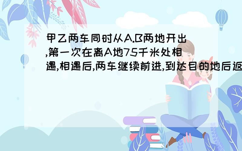 甲乙两车同时从A.B两地开出,第一次在离A地75千米处相遇,相遇后,两车继续前进,到达目的地后返回