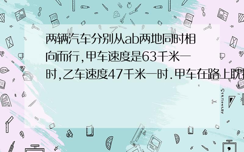 两辆汽车分别从ab两地同时相向而行,甲车速度是63千米一时,乙车速度47千米一时.甲车在路上耽搁了2时,求