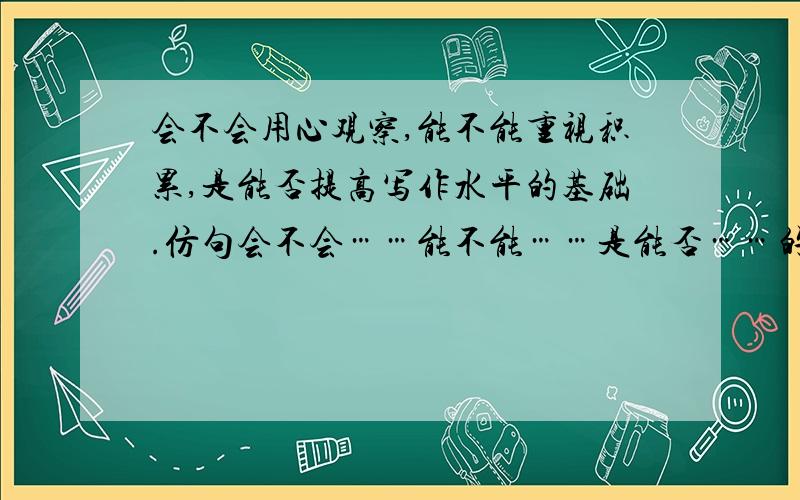 会不会用心观察,能不能重视积累,是能否提高写作水平的基础.仿句会不会……能不能……是能否……的条件