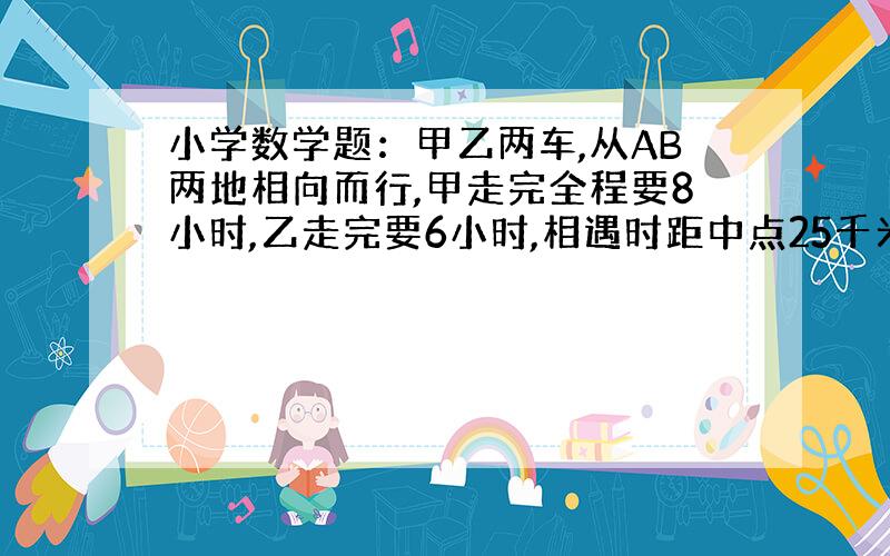 小学数学题：甲乙两车,从AB两地相向而行,甲走完全程要8小时,乙走完要6小时,相遇时距中点25千米,AB...