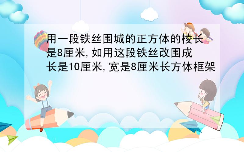 用一段铁丝围城的正方体的棱长是8厘米,如用这段铁丝改围成长是10厘米,宽是8厘米长方体框架