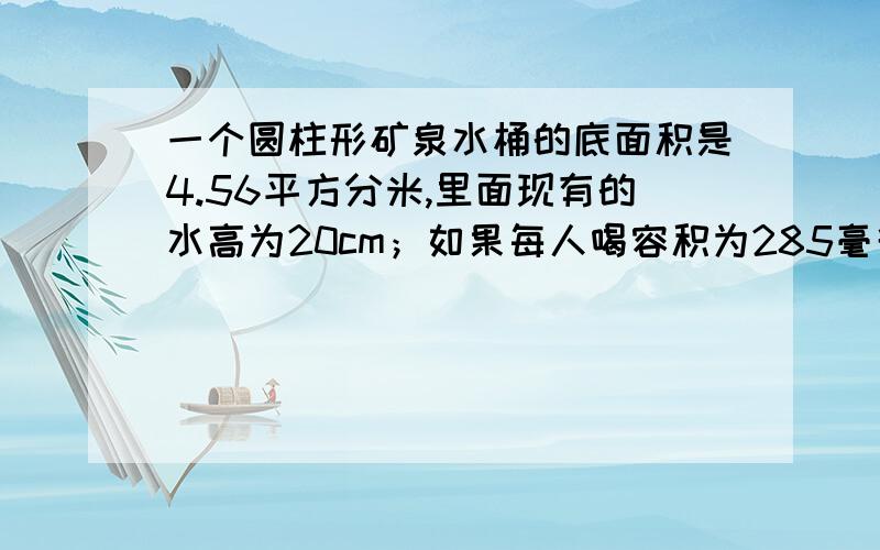 一个圆柱形矿泉水桶的底面积是4.56平方分米,里面现有的水高为20cm；如果每人喝容积为285毫升的一杯水,这