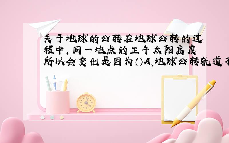 关于地球的公转在地球公转的过程中,同一地点的正午太阳高度所以会变化是因为（）A、地球公转轨道不断发生变化.B、地轴是倾斜