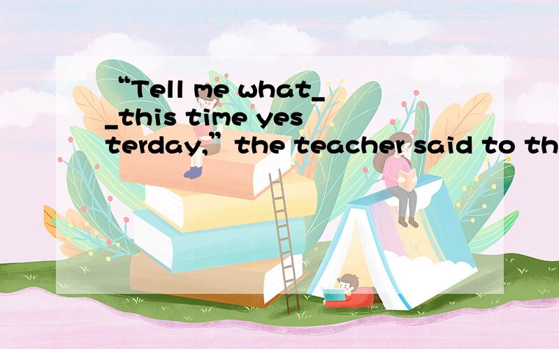 “Tell me what__this time yesterday,”the teacher said to the