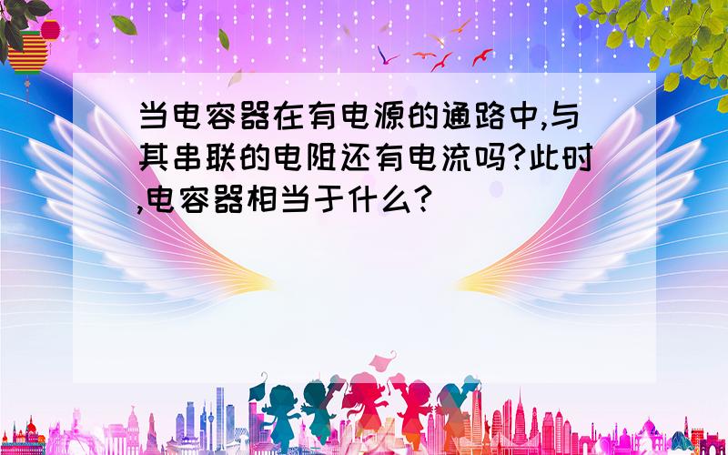 当电容器在有电源的通路中,与其串联的电阻还有电流吗?此时,电容器相当于什么?