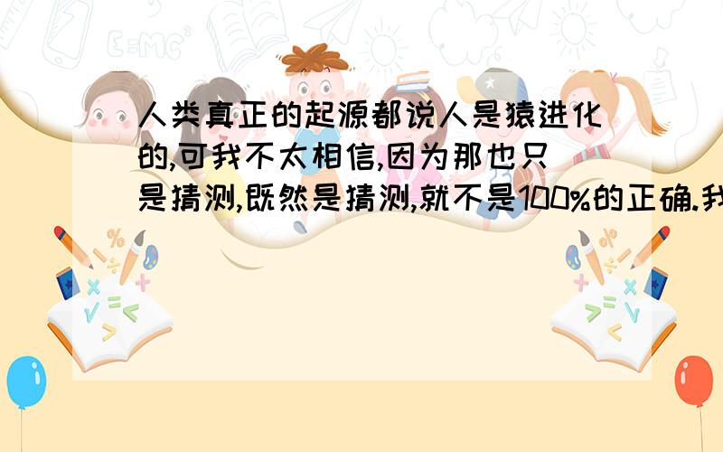 人类真正的起源都说人是猿进化的,可我不太相信,因为那也只是猜测,既然是猜测,就不是100%的正确.我是在做百度任务，