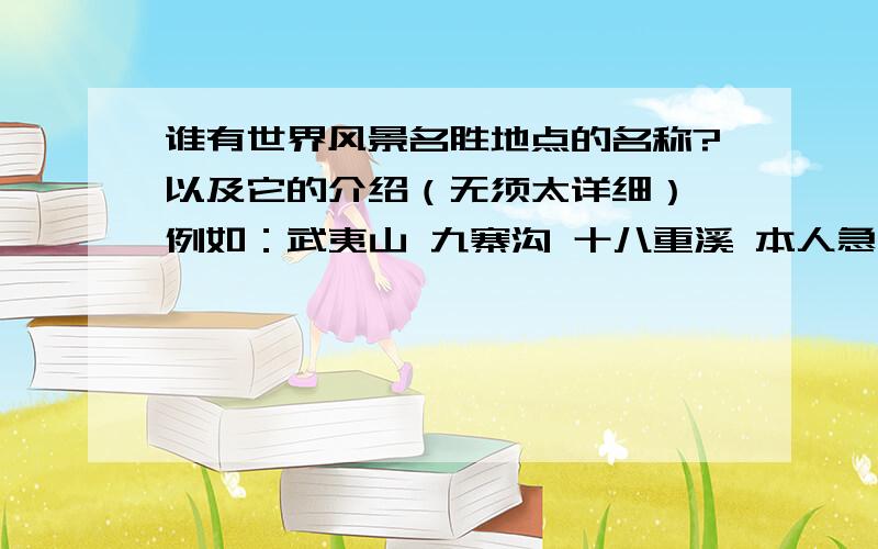 谁有世界风景名胜地点的名称?以及它的介绍（无须太详细） 例如：武夷山 九寨沟 十八重溪 本人急用!