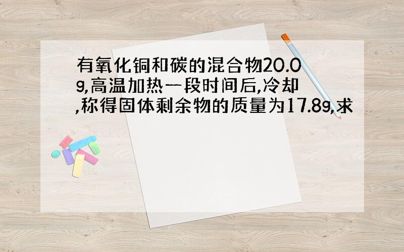 有氧化铜和碳的混合物20.0g,高温加热一段时间后,冷却,称得固体剩余物的质量为17.8g,求