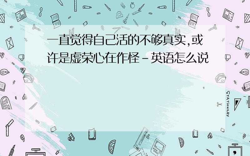 一直觉得自己活的不够真实,或许是虚荣心在作怪-英语怎么说