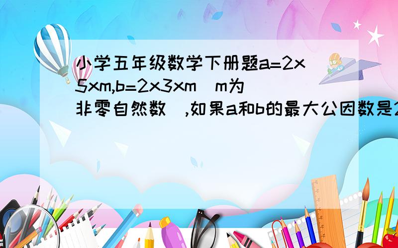 小学五年级数学下册题a=2x5xm,b=2x3xm(m为非零自然数）,如果a和b的最大公因数是22,则m＝（ ）.谢谢各