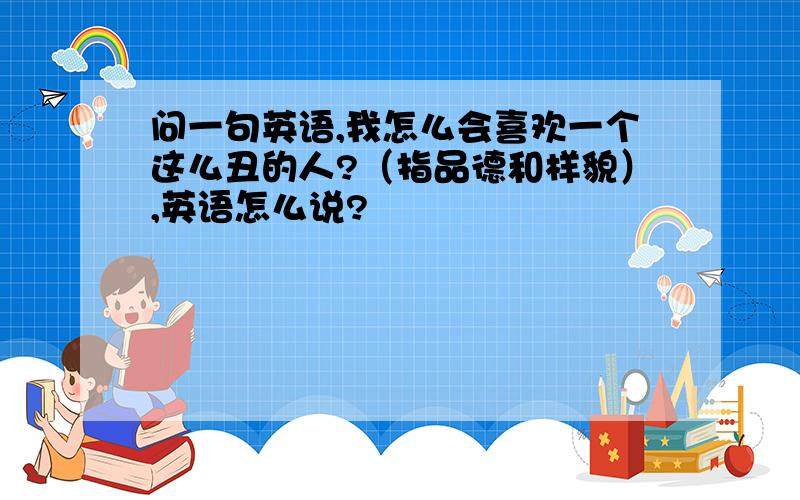 问一句英语,我怎么会喜欢一个这么丑的人?（指品德和样貌）,英语怎么说?