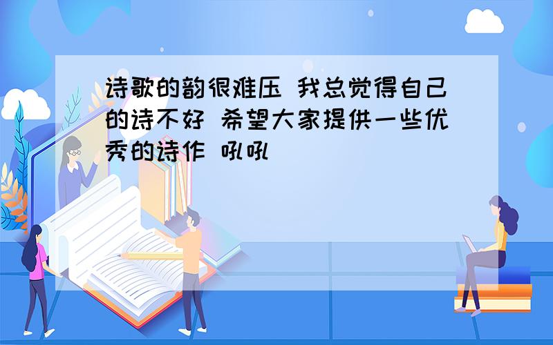 诗歌的韵很难压 我总觉得自己的诗不好 希望大家提供一些优秀的诗作 吼吼