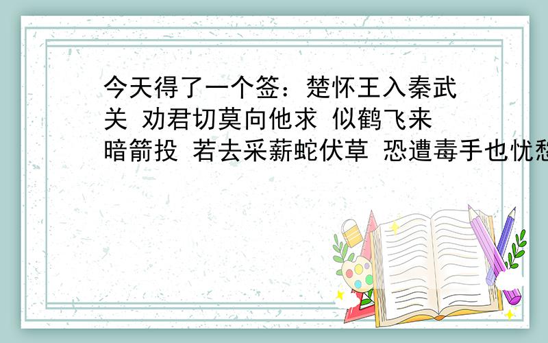 今天得了一个签：楚怀王入秦武关 劝君切莫向他求 似鹤飞来暗箭投 若去采薪蛇伏草 恐遭毒手也忧愁 谁能帮我