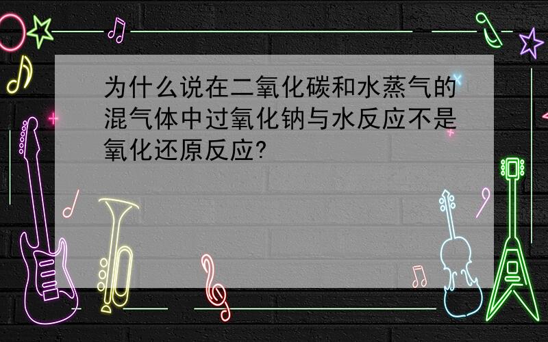 为什么说在二氧化碳和水蒸气的混气体中过氧化钠与水反应不是氧化还原反应?