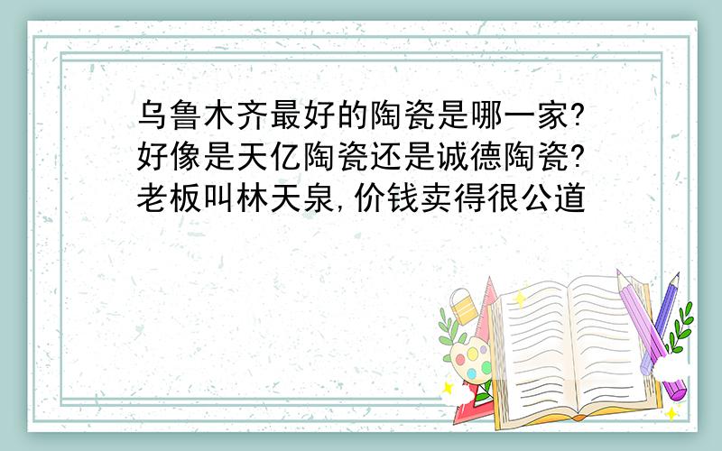 乌鲁木齐最好的陶瓷是哪一家?好像是天亿陶瓷还是诚德陶瓷?老板叫林天泉,价钱卖得很公道