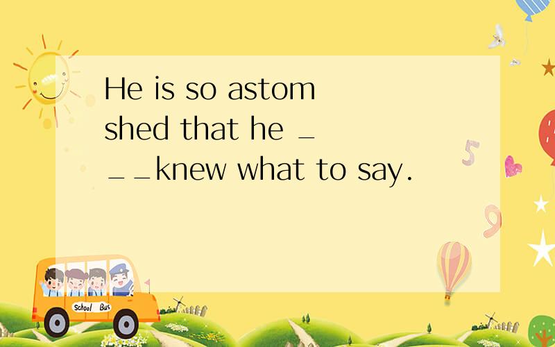 He is so astomshed that he ___knew what to say.