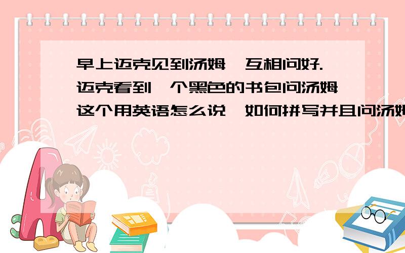 早上迈克见到汤姆,互相问好.迈克看到一个黑色的书包问汤姆这个用英语怎么说,如何拼写并且问汤姆它是什么颜色的.请就此情景用