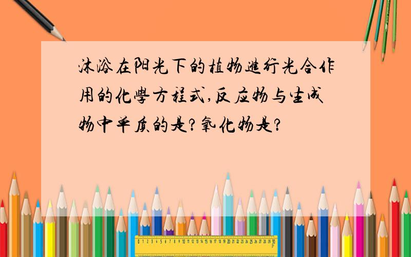 沐浴在阳光下的植物进行光合作用的化学方程式,反应物与生成物中单质的是?氧化物是?