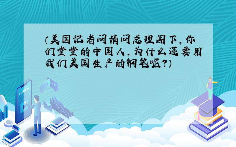 （美国记者问请问总理阁下,你们堂堂的中国人,为什么还要用我们美国生产的钢笔呢?）