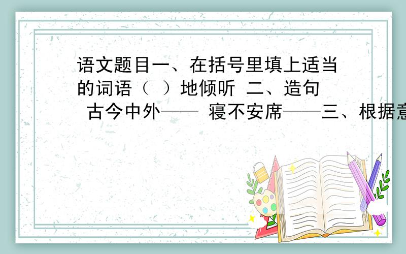 语文题目一、在括号里填上适当的词语（ ）地倾听 二、造句 古今中外—— 寝不安席——三、根据意思写词语利用对方弱点,强迫