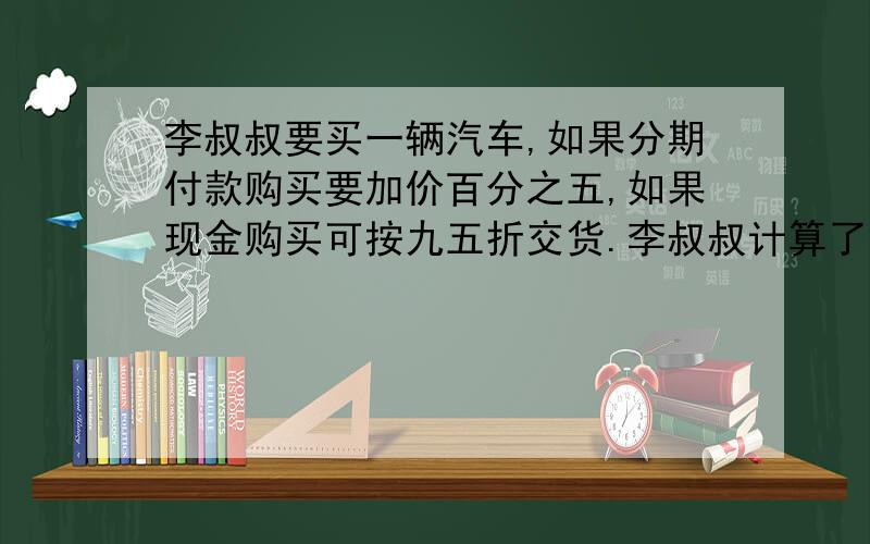 李叔叔要买一辆汽车,如果分期付款购买要加价百分之五,如果现金购买可按九五折交货.李叔叔计算了一下,发现分期付款比现金购买