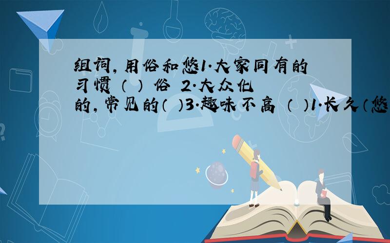 组词,用俗和悠1.大家同有的习惯 （ ） 俗 2.大众化的,常见的（ ）3.趣味不高 （ ）1.长久（悠久 ）悠 2.闲