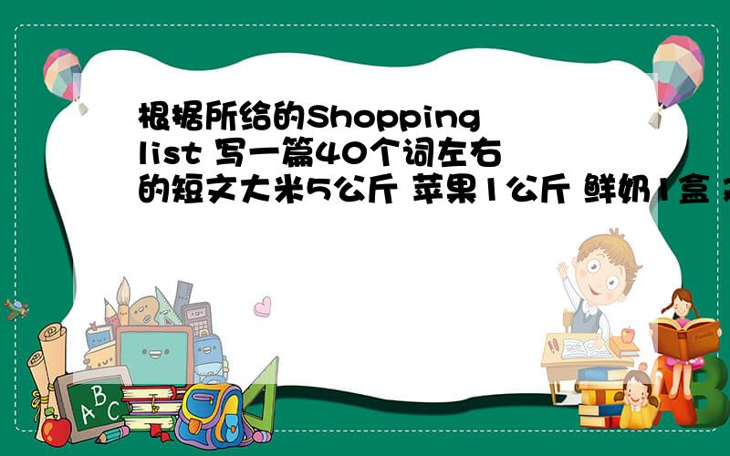 根据所给的Shopping list 写一篇40个词左右的短文大米5公斤 苹果1公斤 鲜奶1盒 鸡蛋半公斤 蔬菜1公斤