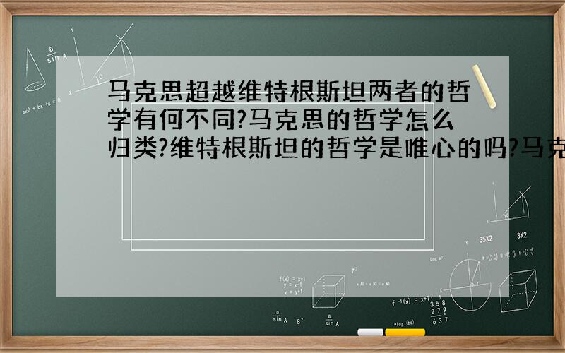 马克思超越维特根斯坦两者的哲学有何不同?马克思的哲学怎么归类?维特根斯坦的哲学是唯心的吗?马克思是不是属于全面超越型的思