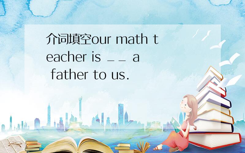 介词填空our math teacher is __ a father to us.