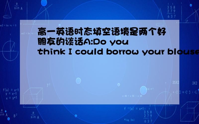 高一英语时态填空语境是两个好朋友的谈话A:Do you think I could borrow your blouse