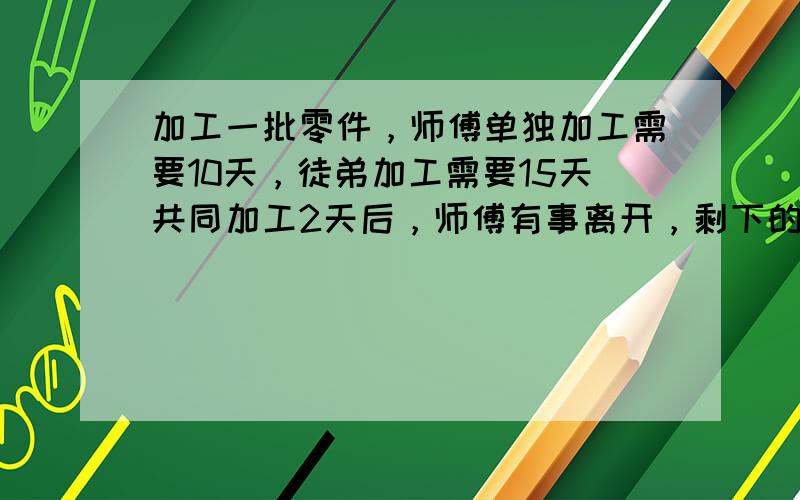 加工一批零件，师傅单独加工需要10天，徒弟加工需要15天共同加工2天后，师傅有事离开，剩下的零件由徒弟单独完成还要几天完