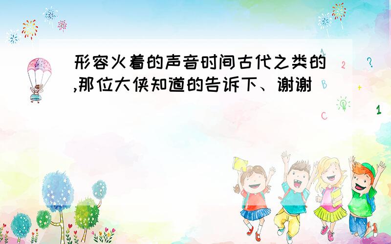 形容火着的声音时间古代之类的,那位大侠知道的告诉下、谢谢