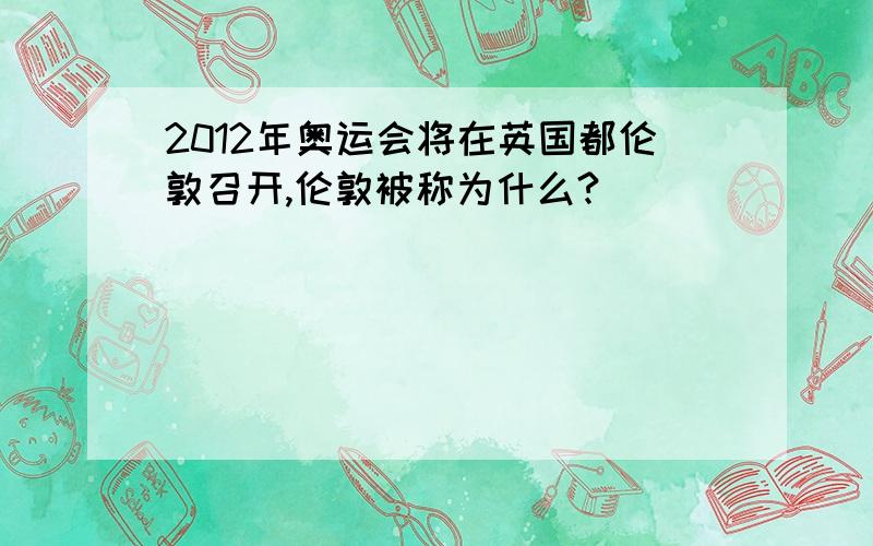 2012年奥运会将在英国都伦敦召开,伦敦被称为什么?