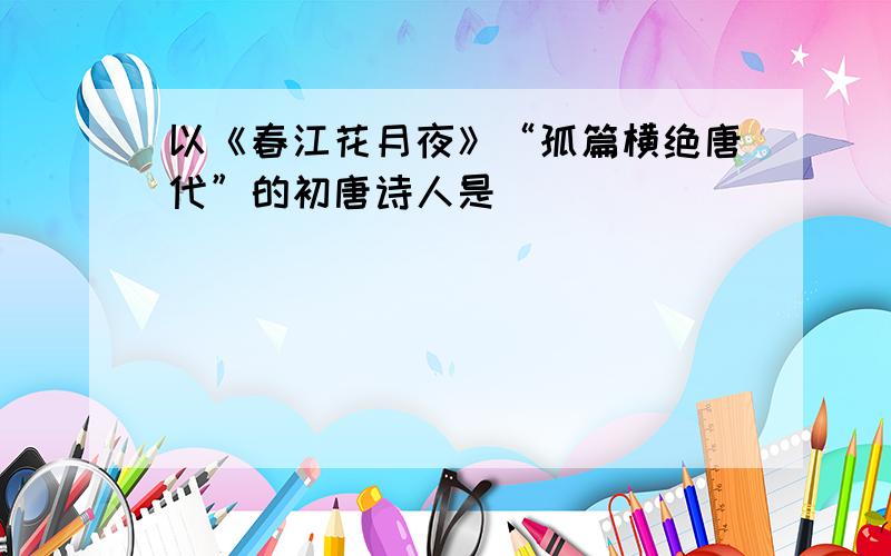 以《春江花月夜》“孤篇横绝唐代”的初唐诗人是